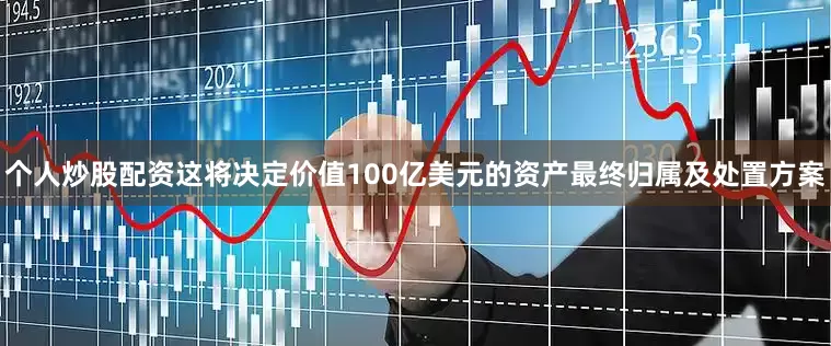 个人炒股配资这将决定价值100亿美元的资产最终归属及处置方案