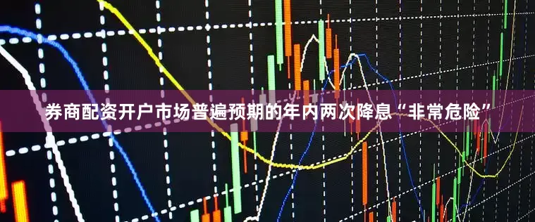 券商配资开户市场普遍预期的年内两次降息“非常危险”
