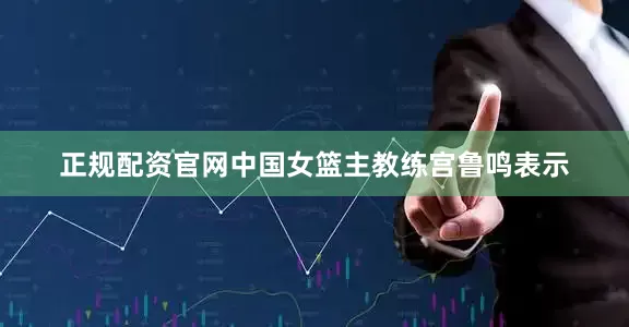 正规配资官网中国女篮主教练宫鲁鸣表示