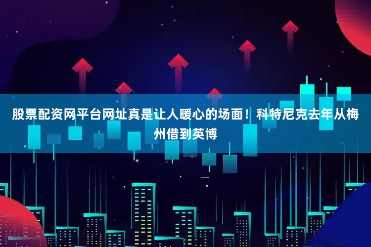 股票配资网平台网址真是让人暖心的场面！科特尼克去年从梅州借到英博