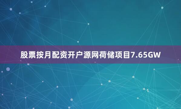股票按月配资开户源网荷储项目7.65GW