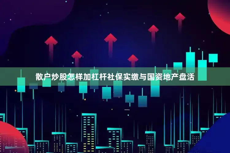 散户炒股怎样加杠杆社保实缴与国资地产盘活