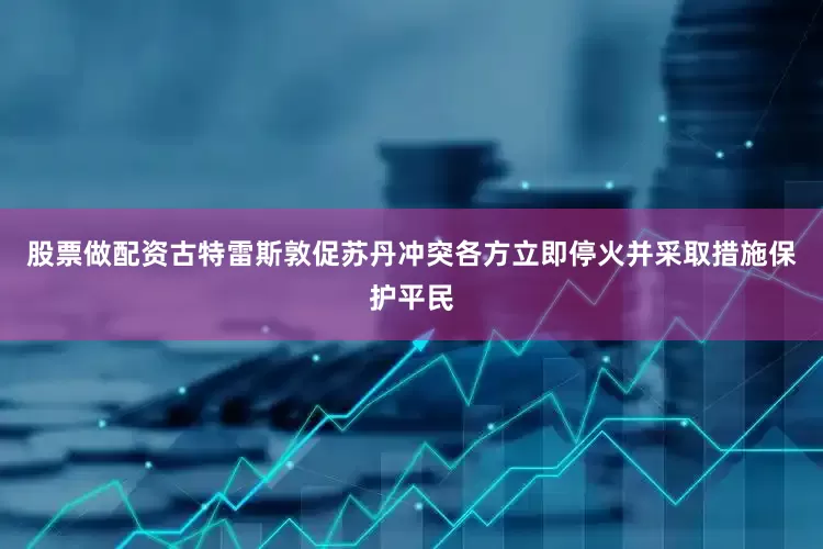 股票做配资古特雷斯敦促苏丹冲突各方立即停火并采取措施保护平民