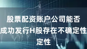 股票配资账户公司能否成功发行H股存在不确定性
