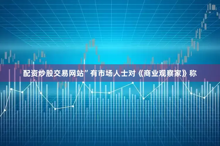 配资炒股交易网站”有市场人士对《商业观察家》称