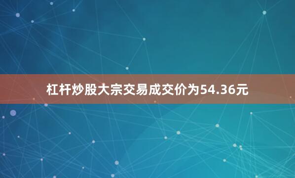杠杆炒股大宗交易成交价为54.36元