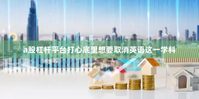 a股杠杆平台打心底里想要取消英语这一学科