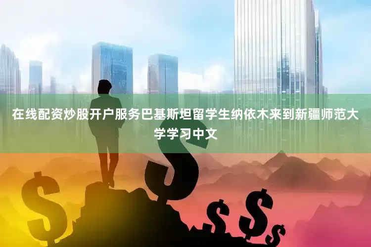 在线配资炒股开户服务巴基斯坦留学生纳依木来到新疆师范大学学习中文