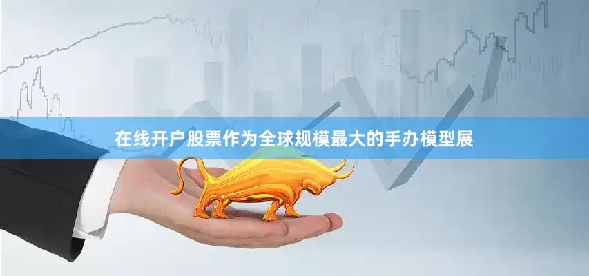 在线开户股票作为全球规模最大的手办模型展