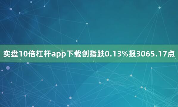 实盘10倍杠杆app下载创指跌0.13%报3065.17点