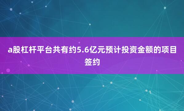 a股杠杆平台共有约5.6亿元预计投资金额的项目签约