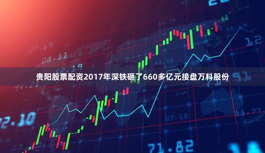 贵阳股票配资2017年深铁砸了660多亿元接盘万科股份