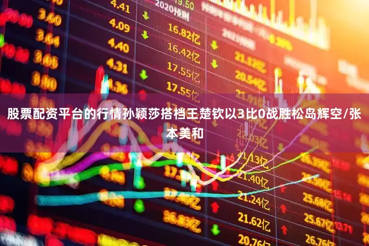 股票配资平台的行情孙颖莎搭档王楚钦以3比0战胜松岛辉空/张本美和