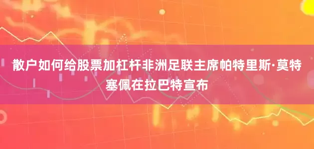 散户如何给股票加杠杆非洲足联主席帕特里斯·莫特塞佩在拉巴特宣布